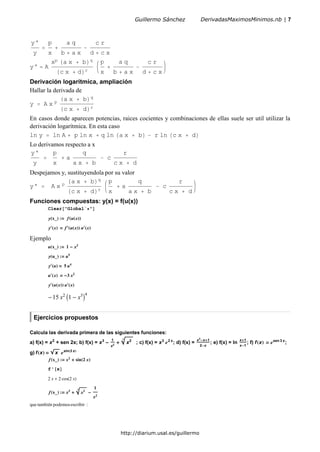 y'
y
p
x
a q
b a x
c r
d c x
y' A
xp a x b q
c x d r
p
x
a q
b a x
c r
d c x
Derivación logarítmica, ampliación
Hallar la derivada de
y A x p
a x b q
c x d r
En casos donde aparecen potencias, raices cocientes y combinaciones de ellas suele ser util utilizar la
derivación logarítmica. En esta caso
ln y ln A p ln x q ln a x b r ln c x d
Lo derivamos respecto a x
y'
y
p
x
a
q
a x b
c
r
c x d
Despejamos y, sustituyendola por su valor
y' A x p
a x b q
c x d r
p
x
a
q
a x b
c
r
c x d
Funciones compuestas: y(x) = f(u(x))
Clear "Global` "
y x_ : f u x
y x f u x u x
Ejemplo
u x_ : 1 x3
y u_ : u5
y u 5 u4
u x 3 x2
y u x u x
15 x2
1 x3 4
Ejercicios propuestos
Calcula las derivada primera de las siguientes funciones:
a) f(x) = x2
+ sen 2x; b) f(x) = x3 1
x2
x2
3
; c) f(x) = x3 2 x
; d) f(x) =
x3
x 1
2 x
; e) f(x) = ln
x 1
x 1
; f) f x sen 3 x
;
g) f x x sin 3 x
f x_ : x2
sin 2 x
f' x
2 x 2 cos 2 x
f x_ : x3
x23 1
x2
que también podemosescribir :
Guillermo Sánchez DerivadasMaximosMinimos.nb | 7
http://diarium.usal.es/guillermo
 