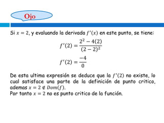 Ojo
Si 𝑥 = 2, y evaluando la derivada 𝑓′
𝑥 en este punto, se tiene:
𝑓′
2 =
22
− 4 2
2 − 2 2
𝑓′
2 =
−4
0
De esta ultima expresión se deduce que la 𝑓′
2 no existe, lo
cual satisface una parte de la definición de punto critico,
ademas 𝑥 = 2 ∉ 𝐷𝑜𝑚 𝑓 .
Por tanto 𝑥 = 2 no es punto critico de la función.
 