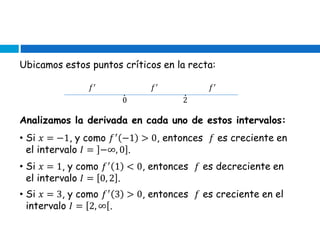 Ubicamos estos puntos críticos en la recta:
0 2
𝑓′ 𝑓′ 𝑓′
∙ ∙
Analizamos la derivada en cada uno de estos intervalos:
• Si 𝑥 = −1, y como 𝑓′
−1 > 0, entonces 𝑓 es creciente en
el intervalo 𝐼 = −∞, 0 .
• Si 𝑥 = 1, y como 𝑓′
1 < 0, entonces 𝑓 es decreciente en
el intervalo 𝐼 = 0, 2 .
• Si 𝑥 = 3, y como 𝑓′
3 > 0, entonces 𝑓 es creciente en el
intervalo 𝐼 = 2, ∞ .
 