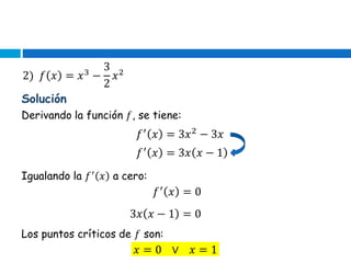2) 𝑓 𝑥 = 𝑥3
−
3
2
𝑥2
Solución
Derivando la función 𝑓, se tiene:
𝑓′
𝑥 = 3𝑥2
− 3𝑥
𝑓′
𝑥 = 3𝑥 𝑥 − 1
Igualando la 𝑓′
𝑥 a cero:
𝑓′
𝑥 = 0
3𝑥 𝑥 − 1 = 0
Los puntos críticos de 𝑓 son:
𝑥 = 0 ∨ 𝑥 = 1
 