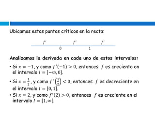 Ubicamos estos puntos críticos en la recta:
𝑓′ 𝑓′ 𝑓′
∙ ∙
0 1
Analizamos la derivada en cada uno de estos intervalos:
• Si 𝑥 = −1, y como 𝑓′
−1 > 0, entonces 𝑓 es creciente en
el intervalo 𝐼 = −∞, 0 .
• Si 𝑥 =
1
2
, y como 𝑓′ 1
2
< 0, entonces 𝑓 es decreciente en
el intervalo 𝐼 = 0, 1 .
• Si 𝑥 = 2, y como 𝑓′
2 > 0, entonces 𝑓 es creciente en el
intervalo 𝐼 = 1, ∞ .
 