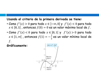 Usando el criterio de la primera derivada se tiene:
• Como 𝑓′
𝑥 > 0 para todo 𝑥 ∈ −∞, 0 y 𝑓′
𝑥 < 0 para todo
𝑥 ∈ 0, 1 , entonces 𝑓 0 = 0 es un valor máximo local de 𝑓.
• Como 𝑓′
𝑥 < 0 para todo 𝑥 ∈ 0, 1 y 𝑓′
𝑥 > 0 para todo
𝑥 ∈ 1, ∞ , entonces 𝑓 1 = −
1
2
es un valor mínimo local de
𝑓.
Gráficamente:
 