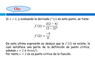 Si 𝑥 = 2, y evaluando la derivada 𝑓′
𝑥 en este punto, se tiene:
𝑓′
2 =
2 2 − 4
2 − 2 2
𝑓′
2 =
−4
0
De esta ultima expresión se deduce que la 𝑓′
2 no existe, lo
cual satisface una parte de la definición de punto critico,
ademas 𝑥 = 2 ∉ 𝐷𝑜𝑚 𝑓 .
Por tanto 𝑥 = 2 no es punto critico de la función.
Ojo
 
