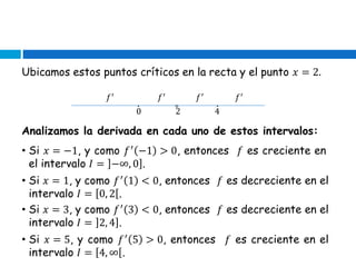 Ubicamos estos puntos críticos en la recta y el punto 𝑥 = 2.
𝑓′ 𝑓′ 𝑓′
0 4
2
𝑓′
Analizamos la derivada en cada uno de estos intervalos:
• Si 𝑥 = −1, y como 𝑓′
−1 > 0, entonces 𝑓 es creciente en
el intervalo 𝐼 = −∞, 0 .
• Si 𝑥 = 1, y como 𝑓′
1 < 0, entonces 𝑓 es decreciente en el
intervalo 𝐼 = 0, 2 .
• Si 𝑥 = 3, y como 𝑓′
3 < 0, entonces 𝑓 es decreciente en el
intervalo 𝐼 = 2, 4 .
• Si 𝑥 = 5, y como 𝑓′
5 > 0, entonces 𝑓 es creciente en el
intervalo 𝐼 = 4, ∞ .
∙ ∙
°
 