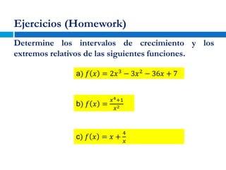 Ejercicios (Homework)
Determine los intervalos de crecimiento y los
extremos relativos de las siguientes funciones.
a) 𝑓 𝑥 = 2𝑥3
− 3𝑥2
− 36𝑥 + 7
b) 𝑓 𝑥 =
𝑥4+1
𝑥2
c) 𝑓 𝑥 = 𝑥 +
4
𝑥
 