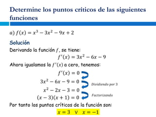 Determine los puntos críticos de las siguientes
funciones
𝑎) 𝑓 𝑥 = 𝑥3
− 3𝑥2
− 9𝑥 + 2
Solución
Derivando la función 𝑓, se tiene:
𝑓′
𝑥 = 3𝑥2
− 6𝑥 − 9
Ahora igualamos la 𝑓′
𝑥 a cero, tenemos:
𝑓′
𝑥 = 0
3𝑥2
− 6𝑥 − 9 = 0 𝐷𝑖𝑣𝑖𝑑𝑖𝑒𝑛𝑑𝑜 𝑝𝑜𝑟 3
𝑥2
− 2𝑥 − 3 = 0
𝐹𝑎𝑐𝑡𝑜𝑟𝑖𝑧𝑎𝑛𝑑𝑜
𝑥 − 3 𝑥 + 1 = 0
Por tanto los puntos críticos de la función son:
𝑥 = 3 ∨ 𝑥 = −1
 