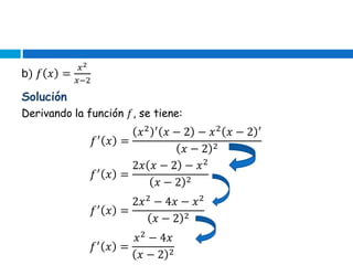 b) 𝑓 𝑥 =
𝑥2
𝑥−2
Derivando la función 𝑓, se tiene:
𝑓′
𝑥 =
𝑥2 ′
𝑥 − 2 − 𝑥2
𝑥 − 2 ′
𝑥 − 2 2
Solución
𝑓′
𝑥 =
2𝑥 𝑥 − 2 − 𝑥2
𝑥 − 2 2
𝑓′
𝑥 =
2𝑥2
− 4𝑥 − 𝑥2
𝑥 − 2 2
𝑓′
𝑥 =
𝑥2
− 4𝑥
𝑥 − 2 2
 