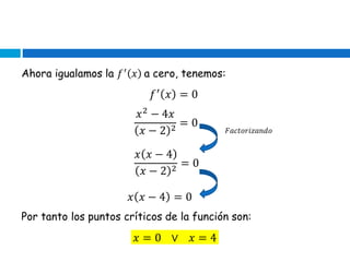 Ahora igualamos la 𝑓′
𝑥 a cero, tenemos:
𝑓′
𝑥 = 0
𝑥2
− 4𝑥
𝑥 − 2 2
= 0
𝐹𝑎𝑐𝑡𝑜𝑟𝑖𝑧𝑎𝑛𝑑𝑜
𝑥 𝑥 − 4
𝑥 − 2 2
= 0
𝑥 𝑥 − 4 = 0
Por tanto los puntos críticos de la función son:
𝑥 = 0 ∨ 𝑥 = 4
 