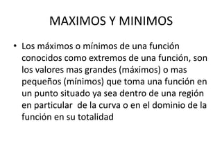MAXIMOS Y MINIMOS
• Los máximos o mínimos de una función
conocidos como extremos de una función, son
los valores mas grandes (máximos) o mas
pequeños (mínimos) que toma una función en
un punto situado ya sea dentro de una región
en particular de la curva o en el dominio de la
función en su totalidad
 