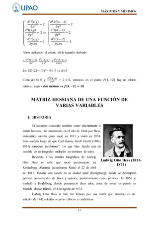 MÁXIMOS Y MÍNIMOS
11
{
∂2
f(x,y)
∂𝑥2
= 2
∂2
f(x,y)
∂𝑦2
= 2 
∂2
f(x,y)
∂y ∂x
= 1
{
∂2
∂f(4 − 2)
∂𝑥2
= 2
∂2
f(4− 2)
∂𝑦2
= 2
∂2
f(4 − 2)
∂y∂x
= 1
Ahora aplicando el criterio de la segunda derivada
∆=
𝜕2
𝑓(4,−2)
𝜕 𝑥2 .
𝜕2
𝑓(4,−2)
𝜕 𝑦2 –(
𝜕2
𝑓(4,−2)
𝜕𝑦𝜕𝑥
)2
∆= (2)(2)− (1)2
= 4-1-3  ∆=3
Como ∆=3> 0 y
∂2
f(4−2)
∂𝑥2 = 2 > 0, entonces en el punto 𝑃(4, −2) hay un mínimo
relativo, cuyo valor mínimo es 𝒇( 𝟒,−𝟐) = 𝟏𝟎
MATRIZ HESSIANA DE UNA FUNCIÓN DE
VARIAS VARIABLES
1. HISTORIA
El hessiano, conocido también como discriminante o
matriz hessiana, fue introducido en el año de 1844 por Hess,
matemático alemán quien nació en 1811 y murió en 1874.
Esto sucedió luego de que Carl Gustav Jacob Jacobi (1804-
1851) introduje jacobianos”. Lo que hizo Jacobi con de
variable de las integrales múltiples en términos de estos.
Respecto a los detalles biográficos de Ludwig
Otto Hess se sabe que nació precisamente en
Konigsberg, Alemania (actualmente Rusia) el 22 de abril
de 1811. Estudió con Jacobi en su ciudad natal (Konigsberg), donde se desempeñó
primero comomaestro de física y química; posteriormente como profesor. En 1856 se
trasladó a Heidelberg, donde permaneció doce años, antes de tomar un puesto en
Munich, donde falleció el 4 de agosto de 1874.
Ludwig Otto Hess se hizo tan famoso por una matriz que introdujo en un
artículo de 1842 referido a curvas cúbicas y cuadráticas.
Ludwig Otto Hess (1811-
1874)
 
