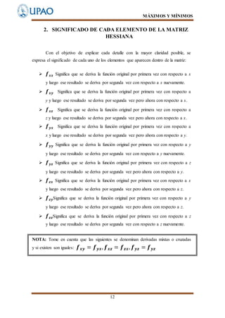 MÁXIMOS Y MÍNIMOS
12
2. SIGNIFICADO DE CADA ELEMENTO DE LA MATRIZ
HESSIANA
Con el objetivo de explicar cada detalle con la mayor claridad posible, se
expresa el significado de cada uno de los elementos que aparecen dentro de la matriz:
 𝒇 𝒙𝒙 Significa que se deriva la función original por primera vez con respecto a x
y luego ese resultado se deriva por segunda vez con respecto a x nuevamente.
 𝒇 𝒙𝒚 Significa que se deriva la función original por primera vez con respecto a
y y luego ese resultado se deriva por segunda vez pero ahora con respecto a x.
 𝒇 𝒙𝒛 Significa que se deriva la función original por primera vez con respecto a
z y luego ese resultado se deriva por segunda vez pero ahora con respecto a x.
 𝒇 𝒚𝒙 Significa que se deriva la función original por primera vez con respecto a
x y luego ese resultado se deriva por segunda vez pero ahora con respecto a y.
 𝒇 𝒚𝒚 Significa que se deriva la función original por primera vez con respecto a y
y luego ese resultado se deriva por segunda vez con respecto a y nuevamente.
 𝒇 𝒚𝒛 Significa que se deriva la función original por primera vez con respecto a z
y luego ese resultado se deriva por segunda vez pero ahora con respecto a y.
 𝒇 𝒛𝒙 Significa que se deriva la función original por primera vez con respecto a x
y luego ese resultado se deriva por segunda vez pero ahora con respecto a z.
 𝒇 𝒛𝒚Significa que se deriva la función original por primera vez con respecto a y
y luego ese resultado se deriva por segunda vez pero ahora con respecto a z.
 𝒇 𝒛𝒛Significa que se deriva la función original por primera vez con respecto a z
y luego ese resultado se deriva por segunda vez con respecto a z nuevamente.
NOTA: Tome en cuenta que las siguientes se denominan derivadas mixtas o cruzadas
y si existen son iguales: 𝒇 𝒙𝒚 = 𝒇 𝒚𝒙, 𝒇 𝒙𝒛 = 𝒇 𝒛𝒙, 𝒇 𝒚𝒛 = 𝒇 𝒚𝒛
 