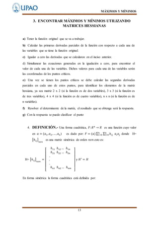 MÁXIMOS Y MÍNIMOS
13
3. ENCONTRAR MÁXIMOS Y MÍNIMOS UTILIZANDO
MATRICES HESSIANAS
a) Tener la función original que se va a trabajar.
b) Calcular las primeras derivadas parciales de la función con respecto a cada una de
las variables que se tiene la función original.
c) Igualar a cero las derivadas que se calcularon en el inciso anterior.
d) Simultanear las ecuaciones generadas en la igualación a cero, para encontrar el
valor de cada una de las variables. Dichos valores para cada una de las variables serán
las coordenadas de los puntos críticos.
e) Una vez se tienen los puntos críticos se debe calcular las segundas derivadas
parciales en cada uno de estos puntos, para identificar los elementos de la matriz
hessiana, ya sea matriz 2 x 2 (si la función es de dos variables), 3 x 3 (si la función es
de tres variables), 4 x 4 (si la función es de cuatro variables), n x n (si la función es de
n variables).
f) Resolver el determinante de la matriz, el resultado que se obtenga será la respuesta.
g) Con la respuesta se puede clasificar el punto
4. DEFINICIÓN.- Una forma cuadrática, 𝐹: 𝑅 𝑛
→ 𝑅 es una función cuyo valor
en 𝑎 = (𝑎1, 𝑎2, …, 𝑎 𝑛) es dado por: 𝐹 = (𝑎)∑ ∑ ℎ𝑖𝑗
n
i=0 𝑎𝑖 𝑎𝑗
𝑛
𝑖=0 donde H=
[ℎ𝑖𝑗]
𝑛𝑥𝑛
es una matriz simétrica de orden 𝑛𝑥𝑛 esto es:
H= [ℎ𝑖𝑗]
𝑛𝑥𝑛
=
[
ℎ11 ℎ12 … ℎ1𝑛
ℎ21 ℎ22 … ℎ2𝑛
.
.
.
ℎ 𝑛1 ℎ 𝑛2 … ℎ 𝑛𝑚
]
y 𝐻′
= 𝐻
En forma simétrica la forma cuadrática está definida por:
 