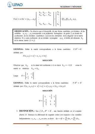 MÁXIMOS Y MÍNIMOS
14
F( 𝑎) = 𝑎 𝐻𝑎′
= (𝑎1,… , 𝑎 𝑛)
[
ℎ11 ℎ12 … ℎ1𝑛
ℎ21 ℎ22 … ℎ2𝑛
.
.
.
ℎ 𝑛1 ℎ 𝑛2 … ℎ 𝑛𝑛
]
=
[
𝑎1
𝑎2
.
.
.
𝑎 𝑛
]
= ∑ ∑ ℎ𝑖𝑗
n
i=0 𝑎𝑖 𝑎𝑗
𝑛
𝑖=0
EJEMPLO.- Hallar la matriz correspondiente a la forma cuadrática 𝐹: 𝑅2
→ 𝑅
definida por
𝐹( 𝑥1,𝑥2) = 𝑥1
2
− 𝑥1 𝑥2 + 3𝑥2
2
SOLUCIÓN
Observar que ℎ12 es la mitad del coeficiente (-1) es decir ℎ12 = −1/2 como la
matriz es simétrica ℎ12 = ℎ21
Luego 𝐻 = [
1 −
1
2
−
1
2
3
]
EJEMPLO.- Hallar la matriz correspondiente a la forma cuadrática 𝐹: 𝑅3
→ 𝑅
definida por: 𝐹( 𝑥1 , 𝑥2, 𝑥3) = 𝑥1
2
+ 𝑥2
𝑥
+ 𝑥3
2
, 𝑥1 𝑥2 + 2𝑥13 + 6𝑥2 𝑥3
SOLUCIÓN
𝐻 =
[
1 −
1
2
1
−
1
2
1 3
1 3 1
]
5. DEFINICIÓN.- Sea 𝑓: 𝐷 ∈ 𝑅 𝑛
→ 𝑅 , una función definida en el conjunto
abierto 𝐷. Entonces la diferencial de segundo orden con respecto a las variables
Independientes 𝑥1, 𝑥2, …, 𝑥 𝑛 es cero, es decir: 𝑑𝑧 = 𝑑𝑓 =
𝜕𝑓
𝜕𝑥1
𝑑𝑥1 +
𝜕𝑓
𝜕𝑥2
𝑑𝑥2
OBSERVACIÓN.- Se observa que el desarrollo de una forma cuadrática en términos de las
variables 𝑎1, 𝑎2,… , 𝑎 𝑛 corresponde a un polinomio homogéneo de grado 2, en donde los
coeficientes de los términos cuadráticos (𝑎𝑖
2
)son los elementos de la diagonal de la matriz
simétrica H, y cada coeficiente de un término rectangular 𝑎𝑖 𝑎𝑗 el doble del elemento ℎ𝑖𝑗
de la misma matriz (𝑖 ≠ 𝑗)
 