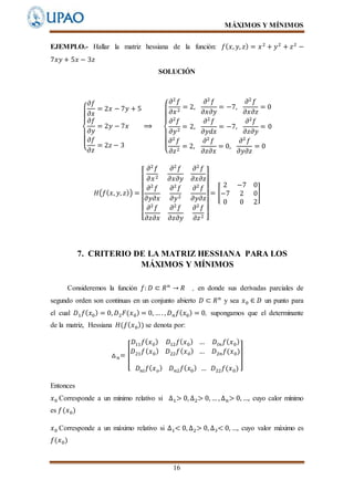 MÁXIMOS Y MÍNIMOS
16
EJEMPLO.- Hallar la matriz hessiana de la función: 𝑓( 𝑥, 𝑦, 𝑧) = 𝑥2
+ 𝑦2
+ 𝑧2
−
7𝑥𝑦 + 5𝑥 − 3𝑧
SOLUCIÓN
{
𝜕𝑓
𝜕𝑥
= 2𝑥 − 7𝑦 + 5
𝜕𝑓
𝜕𝑦
= 2𝑦 − 7𝑥
𝜕𝑓
𝜕𝑧
= 2𝑧 − 3
⟹
{
𝜕2
𝑓
𝜕𝑥2
= 2,
𝜕2
𝑓
𝜕𝑥𝜕𝑦
= −7,
𝜕2
𝑓
𝜕𝑥𝜕𝑧
= 0
𝜕2
𝑓
𝜕𝑦2
= 2,
𝜕2
𝑓
𝜕𝑦𝑑𝑥
= −7,
𝜕2
𝑓
𝜕𝑧𝜕𝑦
= 0
𝜕2
𝑓
𝜕𝑧2
= 2,
𝜕2
𝑓
𝜕𝑧𝜕𝑥
= 0,
𝜕2
𝑓
𝜕𝑦𝜕𝑧
= 0
𝐻(𝑓( 𝑥, 𝑦, 𝑧)) =
[
𝜕2
𝑓
𝜕𝑥2
𝜕2
𝑓
𝜕𝑥𝜕𝑦
𝜕2
𝑓
𝜕𝑥𝜕𝑧
𝜕2
𝑓
𝜕𝑦𝜕𝑥
𝜕2
𝑓
𝜕𝑦2
𝜕2
𝑓
𝜕𝑦𝜕𝑧
𝜕2
𝑓
𝜕𝑧𝜕𝑥
𝜕2
𝑓
𝜕𝑧𝜕𝑦
𝜕2
𝑓
𝜕𝑧2 ]
= [
2 −7 0
−7 2 0
0 0 2
]
7. CRITERIO DE LA MATRIZ HESSIANA PARA LOS
MÁXIMOS Y MÍNIMOS
Consideremos la función 𝑓: 𝐷 ⊂ 𝑅 𝑛
→ 𝑅 , en donde sus derivadas parciales de
segundo orden son continuas en un conjunto abierto 𝐷 ⊂ 𝑅 𝑛
y sea 𝑥0 ∈ 𝐷 un punto para
el cual 𝐷1 𝑓( 𝑥0) = 0, 𝐷2 𝐹(𝑥0) = 0, … . , 𝐷 𝑛 𝑓( 𝑥0) = 0, supongamos que el determinante
de la matriz, Hessiana 𝐻(𝑓( 𝑥0)) se denota por:
△ 𝑛= [
𝐷11 𝑓( 𝑥0) 𝐷12 𝑓( 𝑥0) … 𝐷𝑙𝑛 𝑓( 𝑥0)
𝐷21 𝑓( 𝑥0) 𝐷22 𝑓( 𝑥0) … 𝐷2𝑛 𝑓(𝑥0)
𝐷 𝑛𝑙 𝑓( 𝑥 𝑜) 𝐷 𝑛2 𝑓( 𝑥0) … 𝐷22 𝑓(𝑥0)
]
Entonces
𝑥0 Corresponde a un mínimo relativo si ∆1> 0, ∆2> 0, … , ∆ 𝑛> 0, …, cuyo calor mínimo
es 𝑓(𝑥0)
𝑥0 Corresponde a un máximo relativo si ∆1< 0, ∆2> 0, ∆3< 0, …, cuyo valor máximo es
𝑓(𝑥0)
 