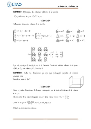 MÁXIMOS Y MÍNIMOS
17
EJEMPLO.- Determinar los extremos relativos de la función
𝑓( 𝑥, 𝑦, 𝑧) = 4𝑥 + 𝑥𝑦 − 𝑥2
𝑦2
𝑧2
− 𝑦𝑧
SOLUCIÓN
Hallaremos los puntos críticos de la función
{
𝜕𝑓
𝜕𝑥
= 4 + 𝑦 − 2𝑥 = 0
𝜕𝑓
𝜕𝑦
= 𝑥 − 2𝑦 − 𝑧 = 0 ⟹ {
𝑥 = 3
𝑦 = 2 ⇒ 𝑝(3,2,−1)
𝑧 = −1
𝜕𝑓
𝜕𝑧
= −𝑦 − 2𝑧 = 0
𝜕2
𝑓
𝜕𝑥2 = −2 𝜕2
𝑓
𝜕𝑥𝜕𝑦
= 1 𝜕2
𝑓
𝜕𝑥𝜕𝑧
= 0
𝜕
2
𝑓
𝜕𝑦𝜕𝑥
= 1 𝜕
2
𝑓
𝜕𝑥𝜕𝑦
= −2 𝜕
2
𝑓
𝜕𝑦𝜕𝑧
= −1
𝜕2
𝑓
𝜕𝑧𝜕𝑥
= 0 𝜕2
𝑓
𝜕𝑧𝜕𝑦
= −1 𝜕2
𝑓
𝜕𝑧2 = −2
∆=
[
𝜕2
𝑓
𝜕𝑥2
𝜕2
𝑓
𝜕𝑥𝜕𝑦
𝜕2
𝑓
𝜕𝑦𝜕𝑧
𝜕2
𝑓
𝜕𝑦𝜕𝑥
𝜕2
𝑓
𝜕𝑦2
𝜕𝑓
𝜕𝑦𝜕𝑧
𝜕2
𝑓
𝜕𝑧𝜕𝑥
𝜕𝑓
𝜕𝑧𝜕𝑦
𝜕2
𝑓
𝜕𝑧2 ]
= [
−2 1 0
1 −2 −1
0 −1 −2
]
∆1= −2 < 0, ∆2= 3 > 0, ∆3= −4 < 0 Entonces f tiene un máximo relativo en el punto
𝑝(3,2, −1) y sus valores 𝑓(3,2, −1) = 6
EJEMPLO.- Hallar las dimensiones de una caja rectangular (cerrada) de máximo
volumen cuya
Superficie total es 𝐴𝑚2
SOLUCIÓN
Sean 𝑥, 𝑦, 𝑧las dimensiones de la caja rectangular, por lo tanto el volumen de la caja es
𝑉 = 𝑥𝑦𝑧
El área total de la caja rectangular es: 𝐴 = 2𝑥𝑦 + 2𝑥𝑧 + 2𝑦𝑧 ⟹ 𝑧 =
𝐴−2𝑥𝑦
2𝑥+2𝑦
Como 𝑉 = 𝑥𝑦𝑧 =
𝑥𝑦(𝐴−2𝑥𝑦)
2𝑥+2𝑦
, 𝑥 > 0, 𝑦 > 0, 𝑥𝑦 ≤ 𝐴
El cual se desea que sea máximo
 