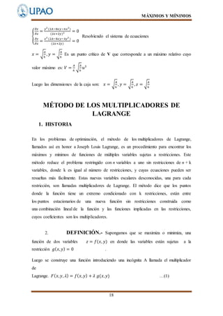 MÁXIMOS Y MÍNIMOS
18
{
𝜕𝑣
𝜕𝑥
=
𝑦2
(2𝐴−8𝑥𝑦−4𝑥2
)
(2𝑥+2𝑦)2 = 0
𝜕𝑣
𝜕𝑥
=
𝑥2
(2𝐴−8𝑥𝑦−4𝑦2
)
(2𝑥+2𝑦)
= 0
Resolviendo el sistema de ecuaciones
𝑥 = √
𝐴
6
, 𝑦 = √
𝐴
6
Es un punto crítico de V que corresponde a un máximo relativo cuyo
valor máximo es: 𝑉 =
𝐴
6
√
𝐴
6
𝑢3
Luego las dimensiones de la caja son: 𝑥 = √
𝐴
6
, 𝑦 = √
𝐴
6
, 𝑧 = √
𝐴
6
MÉTODO DE LOS MULTIPLICADORES DE
LAGRANGE
1. HISTORIA
En los problemas de optimización, el método de los multiplicadores de Lagrange,
llamados así en honor a Joseph Louis Lagrange, es un procedimiento para encontrar los
máximos y mínimos de funciones de múltiples variables sujetas a restricciones. Este
método reduce el problema restringido con n variables a uno sin restricciones de n + k
variables, donde k es igual al número de restricciones, y cuyas ecuaciones pueden ser
resueltas más fácilmente. Estas nuevas variables escalares desconocidas, una para cada
restricción, son llamadas multiplicadores de Lagrange. El método dice que los puntos
donde la función tiene un extremo condicionado con k restricciones, están entre
los puntos estacionarios de una nueva función sin restricciones construida como
una combinación lineal de la función y las funciones implicadas en las restricciones,
cuyos coeficientes son los multiplicadores.
2. DEFINICIÓN.- Supongamos que se maximiza o minimiza, una
función de dos variables 𝑧 = 𝑓(𝑥, 𝑦) en donde las variables están sujetas a la
restricción 𝑔( 𝑥, 𝑦) = 0 .
Luego se construye una función introduciendo una incógnita A llamada el multiplicador
de
Lagrange. 𝐹( 𝑥, 𝑦, 𝜆) = 𝑓( 𝑥, 𝑦) + 𝜆 𝑔(𝑥, 𝑦) …(1)
 