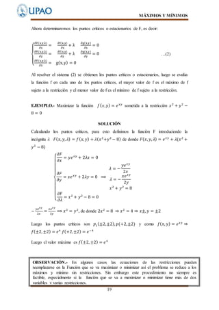 MÁXIMOS Y MÍNIMOS
19
Ahora determinaremos los puntos críticos o estacionarios de F, es decir:
{
∂F(x,y,λ)
∂x
=
∂f(x,y)
∂x
+ λ
∂g(x,y)
∂x
= 0
∂F(x,y,λ)
∂y
=
∂f(x,y)
∂y
+ λ
∂g(x,y)
∂y
= 0
∂F(x,y,λ)
∂λ
= g(x,y) = 0
…(2)
Al resolver el sistema (2) se obtienen los puntos críticos o estacionarios, luego se evalúa
la función f en cada uno de los puntos críticos, el mayor valor de f es el máximo de f
sujeto a la restricción y el menor valor de f es el mínimo de f sujeto a la restricción.
EJEMPLO.- Maximizar la función 𝑓( 𝑥, 𝑦) = 𝑒 𝑥𝑦
sometida a la restricción 𝑥2
+ 𝑦2
−
8 = 0
SOLUCIÓN
Calculando los puntos críticos, para esto definimos la función F introduciendo la
incógnita 𝜆 𝐹( 𝑥, 𝑦, 𝜆) = 𝑓( 𝑥, 𝑦) + 𝜆( 𝑥2
+𝑦2
− 8) de donde 𝐹( 𝑥, 𝑦, 𝜆) = 𝑒 𝑥𝑦
+ 𝜆(𝑥2
+
𝑦2
− 8)
{
𝜕𝐹
𝜕𝑥
= 𝑦𝑒 𝑥𝑦
+ 2𝜆𝑥 = 0
𝜕𝐹
𝜕𝑦
= 𝑥𝑒 𝑥𝑦
+ 2𝜆𝑦 = 0 ⟹
𝜆 = −
𝑦𝑒 𝑥𝑦
2𝑥
𝜆 = −
𝑥𝑒 𝑥𝑦
2𝑦
𝑥2
+ 𝑦2
= 8
𝜕𝐹
𝜕𝜆
= 𝑥2
+ 𝑦2
− 8 = 0
−
𝑦𝑒 𝑥𝑦
2𝑥
=
𝑥𝑒 𝑥𝑦
2𝑦
⟹ 𝑥2
= 𝑦2
, de donde 2𝑥2
= 8 ⇒ 𝑥2
= 4 ⇒ 𝑥±, 𝑦 = ±2
Luego los puntos críticos son 𝑝1(±2,±2), 𝑝(+2,±2) y como 𝑓( 𝑥, 𝑦) = 𝑒 𝑥𝑦
⇒
𝑓(±2, ±2) = 𝑒4
𝑓(+2,±2) = 𝑒−4
Luego el valor máximo es 𝑓(±2, ±2) = 𝑒4
OBSERVACIÓN.- En algunos casos las ecuaciones de las restricciones pueden
reemplazarse en la Función que se va maximizar o minimizar así el problema se reduce a los
máximos y mínimo sin restricciones. Sin embargo este procedimiento no siempre es
factible, especialmente si la función que se va a maximizar o minimizar tiene más de dos
variables y varias restricciones.
 