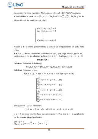 MÁXIMOS Y MÍNIMOS
21
Se construye la forma cuadrática: 𝐵( 𝑑𝑥1, 𝑑𝑥2, … , 𝑑𝑥 𝑛−𝑚) = ∑ ∑ 𝑏 𝑘𝑙 𝑑𝑥 𝑘 𝑑𝑥 𝑙
𝑛−𝑚
𝑙=1
𝑛−𝑚
𝑘=1
lo cual obtiene a partir de: 𝐴( 𝑑𝑥1, 𝑑𝑥2, …, 𝑑𝑥 𝑛) = 𝑑2
𝐹 = ∑ ∑ 𝑑𝑥 𝑖 𝑑𝑥𝑗
𝑛
𝑗=1
𝑛
𝑖=1 y de las
diferenciales de las condiciones de enlace.
{
𝑑𝜑1( 𝑥1, 𝑥2, … , 𝑥 𝑛) = 0
𝑑𝜑2 ( 𝑥1, 𝑥2,… , 𝑥 𝑛) = 0
.
.
.
𝑑 𝜑 𝑛( 𝑥1, 𝑥2, …, 𝑥 𝑛) = 0
Asociar a B su matriz correspondiente y estudiar el comportamiento en cada punto
crítico.
EJEMPLO.- Hallar los extremos condicionados de f(x,y,z) = xyz, estando ligados las
variables 𝑥, 𝑦, 𝑧 por las relaciones 𝜑1( 𝑥, 𝑦, 𝑧) = 𝑥 + 𝑦 − 3, 𝜑( 𝑥, 𝑦, 𝑧) = 𝑥 − 𝑦 − 𝑧 − 8
SOLUCIÓN
Definiendo la función de LaGrange
𝐹( 𝑥, 𝑦, 𝑧, 𝜆, 𝛽) = 𝑓( 𝑥, 𝑦, 𝑧) + 𝜆𝜑1( 𝑥, 𝑦, 𝑧) + 𝛽𝜑2(𝑥, 𝑦, 𝑧)
Calculando los puntos críticos
𝐹( 𝑥, 𝑦, 𝑧, 𝜆, 𝛽) = 𝑥𝑦𝑧 + 𝜆( 𝑥 + 𝑦 − 𝑧 − 3) + 𝛽(𝑥 − 𝑦 − 𝑧 − 8)
{
𝜕𝐹
𝜕𝑥
= 𝑦𝑧 + 𝜆 + 𝛽 = 0… … (1)
𝜕𝐹
𝜕𝑦
= 𝑥𝑧 + 𝜆 − 𝛽 = 0… … (2)
𝜕𝐹
𝜕𝑧
= 𝑥𝑦 − 𝜆 − 𝛽 = 0 …… (3)
𝜕𝐹
𝜕𝜆
= 𝑥 + 𝑦 − 𝑧 − 3 = 0 … (4)
𝜕𝐹
𝜕𝛽
= 𝑥 − 𝑦 − 𝑧 − 8 = 0 … (5)
de la ecuación (1) y (3) eliminamos.
𝑦𝑧 + 𝑥𝑦 = 0 ⇒ 𝑦( 𝑥 + 𝑧) = 0 ⇒ 𝑦 = 0 𝑉 𝑥 + 𝑧 = 0
si 𝑦 = 0, no existe solución, luego suponemos para 𝑦 ≠ 9se tiene 𝑧 = −𝑥 reemplazando
en la ecuación (4) y (5) se la tiene.
{
2𝑥 + 𝑦 = 3
2𝑥 − 𝑦 = 8
 𝑥 =
11
4
, 𝑦 = −
5
2
, 𝑧 = −
11
4
 