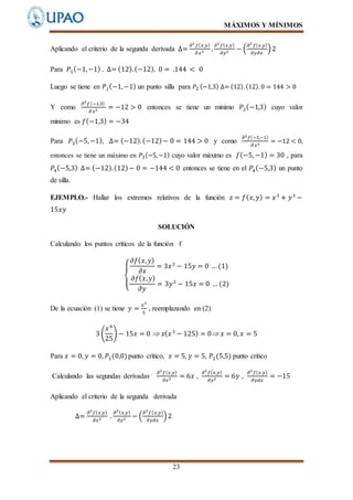 MÁXIMOS Y MÍNIMOS
23
Aplicando el criterio de la segunda derivada ∆=
𝜕2
𝑓( 𝑥,𝑦)
𝜕 𝑥2 .
𝜕2
𝑓( 𝑥,𝑦)
𝜕𝑦2 − (
𝜕2
𝑓( 𝑥,𝑦)
𝜕𝑦𝜕𝑥
)2
Para 𝑃1(−1,−1) . ∆= (12).(−12). 0 = .144 < 0
Luego se tiene en 𝑃1(−1,−1) un punto silla para 𝑃2 (−1,3) ∆= (12).(12).0 = 144 > 0
Y como
𝜕2
𝑓(−1,3)
𝜕 𝑥2 = −12 > 0 entonces se tiene un minimo 𝑃2(−1,3) cuyo valor
minimo es 𝑓(−1,3) = −34
Para 𝑃3(−5,−1), ∆= (−12).(−12)− 0 = 144 > 0 y como
𝜕2 𝑓(−5,−1)
𝜕 𝑥2
= −12 < 0,
entonces se tiene un máximo en 𝑃3(−5,−1) cuyo valor máximo es 𝑓(−5, −1) = 30 , para
𝑃4(−5,3) ∆= (−12).(12)− 0 = −144 < 0 entonces se tiene en el 𝑃4(−5,3) un punto
de silla.
EJEMPLO.- Hallar los extremos relativos de la función 𝑧 = 𝑓( 𝑥, 𝑦) = 𝑥3
+ 𝑦3
−
15𝑥𝑦
SOLUCIÓN
Calculando los puntos críticos de la función f
{
𝜕𝑓( 𝑥, 𝑦)
𝜕𝑥
= 3𝑥2
− 15𝑦 = 0 … (1)
𝜕𝑓( 𝑥, 𝑦)
𝜕𝑦
= 3𝑦2
− 15𝑥 = 0 … (2)
De la ecuación (1) se tiene 𝑦 =
𝑥2
5
, reemplazando en (2)
3 (
𝑥4
25
) − 15𝑥 = 0  𝑥( 𝑥3
− 125) = 0 𝑥 = 0, 𝑥 = 5
Para 𝑥 = 0, 𝑦 = 0, 𝑃1(0,0)punto crítico, 𝑥 = 5, 𝑦 = 5, 𝑃2(5,5) punto critico
Calculando las segundas derivadas
𝜕2
𝑓( 𝑥,𝑦)
𝜕𝑥2 = 6𝑥 ,
𝜕2
𝑓( 𝑥,𝑦)
𝜕𝑦2 = 6𝑦 ,
𝜕2
𝑓( 𝑥.𝑦)
𝜕𝑦𝑑𝑥
= −15
Aplicando el criterio de la segunda derivada
∆=
𝜕2
𝑓( 𝑥,𝑦)
𝜕𝑥2 .
𝜕2( 𝑥,𝑦)
𝜕𝑦2 − (
𝜕2
𝑓( 𝑥,𝑦)
𝜕𝑦𝜕𝑥
)2
 