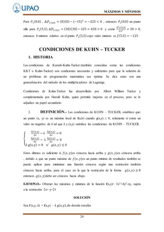 MÁXIMOS Y MÍNIMOS
24
Para 𝑃1(0.0) , ∆𝑃1(0,0) = (0)(0)− (−15)2
= −225 < 0 , entonces 𝑃1(0.0) un punto
silla para 𝑃2(5,5), ∆P2(5,5) = (30)(30)− 225 = 650 > 0 y como
𝜕2
𝑓(5,5)
𝜕 𝑥2 = 30 > 0,
entonces ∃ minimo relativo en el punto 𝑃2(5,5) cuyo valor minimo es 𝑓(5.5) = −125
CONDICIONES DE KUHN – TUCKER
1. HISTORIA
Las condiciones de Karush-Kuhn-Tucker (también conocidas como las condiciones
KKT o Kuhn-Tucker) son condiciones necesarias y suficientes para que la solución de
un problema de programación matemática sea óptima. Se dice estas son una
generalización del método de los multiplicadores de Lagrange.
Condiciones de Kuhn-Tuvker fue desarrollado por Albert William Tucker y
complementada por Harold Kuhn, quien permitió mejoras en el proceso, pero se le
adjudico un papel secundario.
2. DEFINICIÓN.- Las condiciones de KUHN – TUCKER, establece que:
un punto (x, y) es un máximo local de f(a,b) cuando g(x,y) ≤ 0, solamente si existe un
valor no negativo de λ tal que λ y (x,y) satisface las condiciones de KUHN – TUCKER.
{
𝜕𝑓(𝑥,𝑦)
𝜕𝑥
− λ
𝜕𝑔( 𝑥,𝑦)
𝜕𝑥
= 0
𝜕𝑔( 𝑥,𝑦)
𝜕𝑥
− λ
𝜕𝑔( 𝑥,𝑦)
𝜕𝑥
= 0
λ g(x,y) = 0 o′
𝑔(𝑥, 𝑦) ≤ 0
Estos últimos es suficiente si 𝑓(𝑥, 𝑦)es cóncava hacia arriba y 𝑔(𝑥, 𝑦)es cóncava arriba
, debido a que un punto máximo de 𝑓(𝑥, 𝑦)es un punto mínimo de resultados también se
puede aplicar para minimizar una función cóncava según una restricción también
cóncava hacia arriba, para el caso en la que la restricción de la forma 𝑔(𝑥, 𝑦) ≥ 0
entonces 𝑔(𝑥, 𝑦)debe ser cóncava hacia abajo.
EJEMPLO.- Obtener los máximos y mínimos de la función f(x,y)= 3x2+4y2-xy, sujeta
a la restricción 2x+ y=21
SOLUCIÓN
Sea F(x,y, λ) = f(x,y) – λ g(x,y),de donde resulta
 
