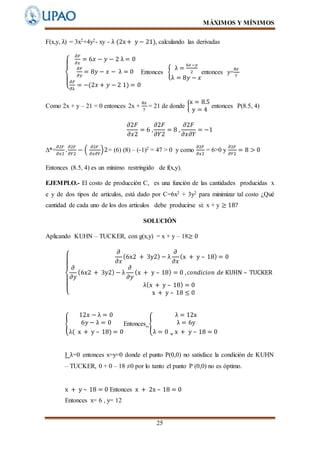 MÁXIMOS Y MÍNIMOS
25
F(x,y, λ) = 3x2+4y2- xy - λ (2x+ y − 21), calculando las derivadas
{
𝜕𝐹
𝜕𝑥
= 6𝑥 − 𝑦 − 2 λ = 0
𝜕𝐹
𝜕𝑦
= 8𝑦 − 𝑥 − λ = 0
𝜕𝐹
𝜕λ
= −(2𝑥 + 𝑦 − 2 1) = 0
Entonces {
λ =
6𝑥−𝑦
2
λ = 8𝑦 − 𝑥
entonces y=
8𝑥
7
Como 2x + y – 21 = 0 entonces 2x +
8𝑥
7
= 21 de donde {
x = 8.5
y = 4
entonces P(8.5, 4)
𝜕2𝐹
𝜕𝑥2
= 6 ,
𝜕2𝐹
𝜕𝑌2
= 8 ,
𝜕2𝐹
𝜕𝑥𝜕𝑌
= −1
∆*=
𝜕2𝐹
𝜕𝑥2
.
𝜕2𝐹
𝜕𝑌2
− (
𝜕2𝐹
𝜕𝑥𝜕𝑌
)2= (6) (8) – (-1)2 = 47 > 0 y como
𝜕2𝐹
𝜕𝑥2
= 6>0 y
𝜕2𝐹
𝜕𝑌2
= 8 > 0
Entonces (8.5, 4) es un mínimo restringido de f(x,y).
EJEMPLO.- El costo de producción C, es una función de las cantidades producidas x
e y de dos tipos de artículos, está dado por C=6x2 + 3y2 para minimizar tal costo ¿Qué
cantidad de cada uno de los dos artículos debe producirse si: x + y ≥ 18?
SOLUCIÓN
Aplicando KUHN – TUCKER, con g(x,y) = x + y – 18≥ 0
{
𝜕
𝜕𝑥
(6x2 + 3y2) − λ
𝜕
𝜕𝑥
(x + y – 18) = 0
𝜕
𝜕𝑦
(6x2 + 3y2) − λ
𝜕
𝜕𝑦
(x + y – 18) = 0 , 𝑐𝑜𝑛𝑑𝑖𝑐𝑖𝑜𝑛 𝑑𝑒 KUHN – TUCKER
λ(x + y – 18) = 0
x + y – 18 ≤ 0
{
12𝑥 − λ = 0
6𝑦 − λ = 0
λ( x + y – 18) = 0
Entonces {
λ = 12x
λ = 6y
λ = 0 ⌄ x + y – 18 = 0
I λ=0 entonces x=y=0 donde el punto P(0,0) no satisface la condición de KUHN
– TUCKER, 0 + 0 – 18 ≠0 por lo tanto el punto P (0,0) no es óptimo.
x + y – 18 = 0 Entonces x + 2x – 18 = 0
Entonces x= 6 , y= 12
 