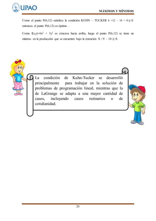 MÁXIMOS Y MÍNIMOS
26
Como el punto P(6,12) satisface la condición KUHN – TUCKER 6 +12 – 18 = 0 ≥ 0
entonces el punto P(6,12) es óptimo .
Como f(x,y)=6x2 + 3y2 es cóncava hacia arriba, luego el punto P(6,12) se tiene un
mínimo en la producción que se encuentra bajo la retención X +Y – 18 ≥ 0.
La condición de Kuhn-Tucker se desarrolló
principalmente para trabajar en la solución de
problemas de programación lineal, mientras que la
de LaGrange se adapta a una mayor cantidad de
casos, incluyendo casos rutinarios o de
cotidianidad.
 