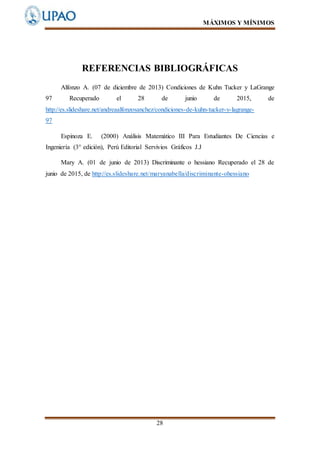 MÁXIMOS Y MÍNIMOS
28
REFERENCIAS BIBLIOGRÁFICAS
Alfonzo A. (07 de diciembre de 2013) Condiciones de Kuhn Tucker y LaGrange
97 Recuperado el 28 de junio de 2015, de
http://es.slideshare.net/andreaalfonzosanchez/condiciones-de-kuhn-tucker-y-lagrange-
97
Espinoza E. (2000) Análisis Matemático III Para Estudiantes De Ciencias e
Ingeniería (3° edición), Perú Editorial Servivios Gráficos J.J
Mary A. (01 de junio de 2013) Discriminante o hessiano Recuperado el 28 de
junio de 2015, de http://es.slideshare.net/maryanabella/discriminante-ohessiano
 