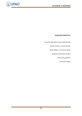 MÁXIMOS Y MÍNIMOS
III
AGRADECIMIENTO
A nuestra Alma Mater Universidad Privada
Antenor Orrego y a nuestro docente
García Polanco, Luis por la enorme
paciencia al enseñarnos durante
todo el ciclo y guiarnos
en nuestro trabajo.
 
