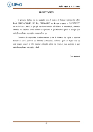 MÁXIMOS Y MÍNIMOS
IV
PRESENTACIÓN
El presente trabajo se ha realizado con el motivo de brindar información sobre
LAS APLICACIONES DE LA DERIVADAS en lo que respecta a MAXIMOSY
MINIMOS RELATIVOS ya que en nuestra carrera es esencial la matemática y muchos
alumnos no sabemos cómo realizar los ejercicios ni que teoremas aplicar o escoger que
método es el más apropiado para resolver los
Deseosos de superarnos académicamente y con la finalidad de lograr el objetivo
trazado de dar a conocer las diferentes definiciones, teoremas para así lograr que los
que tengan acceso a este material entiendan cómo se resuelve cada ejercicio y que
método es el más apropiado y fácil.
Los autores
 
