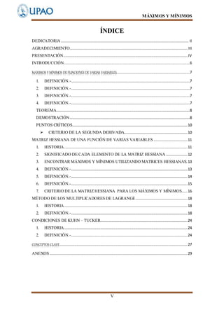 MÁXIMOS Y MÍNIMOS
V
ÍNDICE
DEDICATORIA ................................................................................................................. II
AGRADECIMIENTO........................................................................................................ III
PRESENTACIÓN.............................................................................................................. IV
INTRODUCCIÓN ...............................................................................................................6
MÁXIMOS YMÍNIMOS DEFUNCIONES DE VARIAS VARIABLES.................................................................7
1. DEFINICIÓN.-.........................................................................................................7
2. DEFINICIÓN.-.........................................................................................................7
3. DEFINICIÓN.-.........................................................................................................7
4. DEFINICIÓN.-.........................................................................................................7
TEOREMA......................................................................................................................8
DEMOSTRACIÓN ..........................................................................................................8
PUNTOS CRÍTICOS......................................................................................................10
 CRITERIO DE LA SEGUNDA DERIVADA........................................................10
MATRIZ HESSIANA DE UNA FUNCIÓN DE VARIAS VARIABLES ..............................11
1. HISTORIA .............................................................................................................11
2. SIGNIFICADO DE CADA ELEMENTO DE LA MATRIZ HESSIANA ...................12
3. ENCONTRAR MÁXIMOS Y MÍNIMOS UTILIZANDO MATRICES HESSIANAS.13
4. DEFINICIÓN.-.......................................................................................................13
5. DEFINICIÓN.-.......................................................................................................14
6. DEFINICIÓN.-.......................................................................................................15
7. CRITERIO DE LA MATRIZ HESSIANA PARA LOS MÁXIMOS Y MÍNIMOS.....16
MÉTODO DE LOS MULTIPLICADORES DE LAGRANGE..............................................18
1. HISTORIA .............................................................................................................18
2. DEFINICIÓN.-.......................................................................................................18
CONDICIONES DE KUHN – TUCKER.............................................................................24
1. HISTORIA .............................................................................................................24
2. DEFINICIÓN.-.......................................................................................................24
CONCEPTOS CLAVE.................................................................................................................27
ANEXOS ..........................................................................................................................29
 