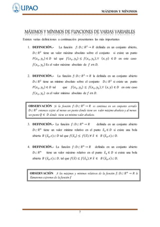 MÁXIMOS Y MÍNIMOS
7
MÁXIMOS Y MÍNIMOS DE FUNCIONES DE VARIAS VARIABLES
Existen varias definiciones a continuación presentamos las más importantes
1. DEFINICIÓN.- La función 𝑓: 𝐷 𝑅2
→ 𝑅 definida en un conjunto abierto,
𝐷 𝑅2
tiene un valor máximo absoluto sobre el conjunto si existe un punto
𝑃( 𝑥0 , 𝑦0) ∈ 𝐷 tal que 𝑓( 𝑥0 , 𝑦0) ≤ 𝑓( 𝑥0 , 𝑦0), ( 𝑥, 𝑦) ∈ 𝐷 en este caso
𝑓( 𝑥0 , 𝑦0) Es el valor máximo absoluto de 𝑓 𝑒𝑛 𝐷.
2. DEFINICIÓN.- La función 𝑓: 𝐷 𝑅2
→ 𝑅 la definida en un conjunto abierto
𝐷 𝑅2
tiene un mínimo absoluto sobre el conjunto 𝐷 𝑅2
si existe un punto
𝑃( 𝑥0 , 𝑦0) ∈ 𝐷 tal que 𝑓( 𝑥0 , 𝑦0) ≤ 𝑓( 𝑥0 , 𝑦0), ( 𝑥, 𝑦) ∈ 𝐷 en este caso
𝑓( 𝑥0 , 𝑦0) es el valor mínimo absoluto de 𝑓 𝑒𝑛 𝐷.
3. DEFINICIÓN.- La función 𝑓: 𝐷 𝑅 𝑛
→ 𝑅 definida en un conjunto abierto
𝐷 𝑅 𝑛
tiene un valor mínimo relativo en el punto 𝑥⃗0 ∈ 𝐷 si existe una bola
abierta 𝐵 (𝑥⃗0, 𝜀) 𝐷 tal que 𝑓( 𝑥⃗0) ≤ 𝑓( 𝑥⃗),∀ 𝑥⃗ ∈ 𝐵 (𝑥⃗0, 𝜀) 𝐷.
4. DEFINICIÓN.- La función 𝑓: 𝐷 𝑅 𝑛
→ 𝑅 definida en un conjunto abierto
𝐷 𝑅 𝑛
tiene un valor máximo relativo en el punto 𝑥⃗0 ∈ 𝐷 si existe una bola
abierta 𝐵 (𝑥⃗0, 𝜀) 𝐷, tal que 𝑓( 𝑥⃗) ≤ 𝑓( 𝑥⃗0),∀ 𝑥⃗ ∈ 𝐵 ( 𝑥⃗0, 𝜀) 𝐷.
OBSERVACIÓN Si la función 𝑓: 𝐷 𝑅2
→ 𝑅 es continua en un conjunto cerrado
𝐷 𝑅2
entonces existe al menos un punto donde tiene un valor máximo absoluto y al menos
un punto 𝑄 ∈ 𝐷 donde tiene un mínimo valor absoluto.
OBSERVACIÓN A los máximos y mínimos relativos de la función 𝑓: 𝐷 𝑅 𝑛
→ 𝑅 le
llamaremos extremos de la función 𝑓
 
