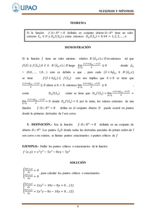 MÁXIMOS Y MÍNIMOS
8
TEOREMA
DEMOSTRACIÓN
Si la función 𝑓 tiene un valor máximo relativo 𝐵 (𝑥⃗0, 𝜀) 𝐷 en entonces tal que
𝑓( 𝑥⃗) ≤ 𝑓( 𝑥⃗0),∀ 𝑥⃗ ∈ 𝐵 ( 𝑥⃗0, 𝜀) 𝐷 luego lim
ℎ→0
𝑓(𝑥⃗+ℎ 𝜇⃗⃗⃗ 𝑘) −𝑓( 𝑥⃗)
ℎ
≤ 0 donde 𝜇⃗ 𝑘
= (0,0,…, 1,0…) esto es debido a que , para cada (𝑥⃗ + ℎ𝜇⃗ 𝑘) ∈ 𝐵 (𝑥⃗0, 𝜀)
se tiene 𝑓(𝑥⃗ + ℎ𝜇⃗ 𝑘) ≤ 𝑓( 𝑥⃗0) esto nos implica que ℎ > 0 se tiene que
𝑓(𝑥⃗+ℎ𝜇⃗⃗⃗ 𝑘) −𝑓( 𝑥⃗)
ℎ
≤ 0 ahora si ℎ < 0, entonces lim
ℎ→0
𝑓(𝑥⃗+ℎ𝜇⃗⃗⃗ 𝑘) −𝑓( 𝑥⃗)
ℎ
≥ 0 ,
como 𝐷 𝑘 𝑓(𝑥⃗0) existe se tiene que: 𝐷 𝑘 𝑓( 𝑥⃗0) = lim
ℎ→0
𝑓(𝑥⃗+ℎ𝜇⃗⃗⃗ 𝑘) −𝑓( 𝑥⃗)
ℎ
=
lim
ℎ→0
𝑓(𝑥⃗+ℎ𝜇⃗⃗⃗ 𝑘) −𝑓( 𝑥⃗)
ℎ
= 0 donde 𝐷 𝑘 𝑓( 𝑥⃗0) = 0 por lo tanto, los valores extremos de una
función 𝑓: 𝐷 𝑅 𝑛
→ 𝑅 defina en el conjunto abierto 𝐷 puede ocurrir en puntos
donde la primeras derivadas de f son ceros.
5. DEFINICIÓN.- Sea la función 𝑓: 𝐷 𝑅 𝑛
→ 𝑅 definida en un conjunto de
abierto 𝐷 𝑅 𝑛
. Los puntos 𝑥⃗0 𝐷 donde todas las derivadas parciales de primer orden de f
son ceros o no existen, se llaman puntos estacionarios o puntos críticos de 𝑓
EJEMPLO.- Hallar los puntos críticos o estacionarios de la función
𝑓 ( 𝑥, 𝑦) = 𝑥2
𝑦2
− 5𝑥2
− 8𝑥𝑦 − 5𝑦2
SOLUCIÓN
{
𝜕𝑓( 𝑥,𝑦)
𝜕𝑥
= 0
𝜕𝑓( 𝑥,𝑦)
𝜕𝑦
= 0
, para calcular los puntos críticos o estacionarios
{
𝜕𝑓( 𝑥,𝑦)
𝜕𝑥
= 2𝑥𝑦2
− 10𝑥 − 8𝑦 = 0 … (1)
𝜕𝑓( 𝑥,𝑦)
𝜕𝑦
= 2𝑥2
𝑦 − 8𝑥 − 10𝑦 = 0… (2)
Si la función 𝑓: 𝐷 𝑅 𝑛 → 𝑅 definida en conjunto abierto 𝐷 𝑅 𝑛 tiene un valor
extremo 𝑥⃗0 ∈ 𝐷 𝑦 𝐷𝑘 𝑓(𝑥⃗0) y existe entonces 𝐷 𝑘 𝑓( 𝑥⃗0) = 0,∀𝑘 = 1,2, 3, … , 𝑛
 