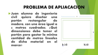 PROBLEMA DE APLIACACION
Juan alumno de ingeniería
civil quiere diseñar una
portón rectangular de
madera, con una área igual a
6 metros cuadrados. ¿Qué
dimensiones debe temer el
portón para gastar la minina
cantidad de metros lineales
de dicha material en el
marco?
