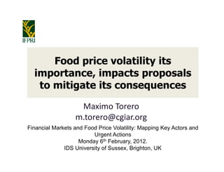 Food price volatility its
  importance, impacts proposals
   to mitigate its consequences

                   Maximo Torero
                  m.torero@cgiar.org
Financial Markets and Food Price Volatility: Mapping Key Actors and
                         Urgent Actions
                    Monday 6th February, 2012.
              IDS University of Sussex, Brighton, UK
 
