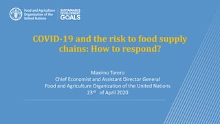 COVID-19 and the risk to food supply
chains: How to respond?
Maximo Torero
Chief Economist and Assistant Director General
Food and Agriculture Organization of the United Nations
23rd of April 2020
 