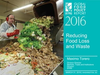 MARCH 31, 2016 | WASHINGTON, DC
Reducing
Food Loss
and Waste
Maximo Torero
Division Director
Markets, Trade and Institutions
Division
IFPRI
 