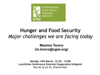 Hunger and Food Security
Major challenges we are facing today
Maximo Torero
(m.torero@cgiar.org)
Monday 14th March, 12:30 – 14:00
Lunchtime Conference External Cooperation Infopoint
Rue de la Loi 43, Ground floor
 