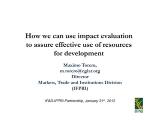 How we can use impact evaluation
to assure effective use of resources
         for development
               Maximo Torero,
              m.torero@cgiar.org
                   Director
    Markets, Trade and Institutions Division
                   (IFPRI)

       IFAD-IFPRI Partnership, January 31st. 2012
 