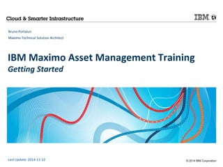 IBM Maximo Asset Management Training 
Getting Started 
© 2014 IBM Corporation 
Bruno Portaluri 
Maximo Technical Solution Architect 
Last Update: 2014-11-12 
 