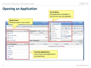 Opening an Application 
Go To Menu 
All applications available to 
the current user are diplayed 
Favorite Applications 
List of most used applications 
are listed here 
Quick Insert 
Directly create a new record 
7 © 2014 IBM Corporation 
 