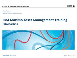 IBM Maximo Asset Management Training 
Introduction 
© 2014 IBM Corporation 
Bruno Portaluri 
Maximo Technical Solution Architect 
Last Update: 2014-11-12 
 