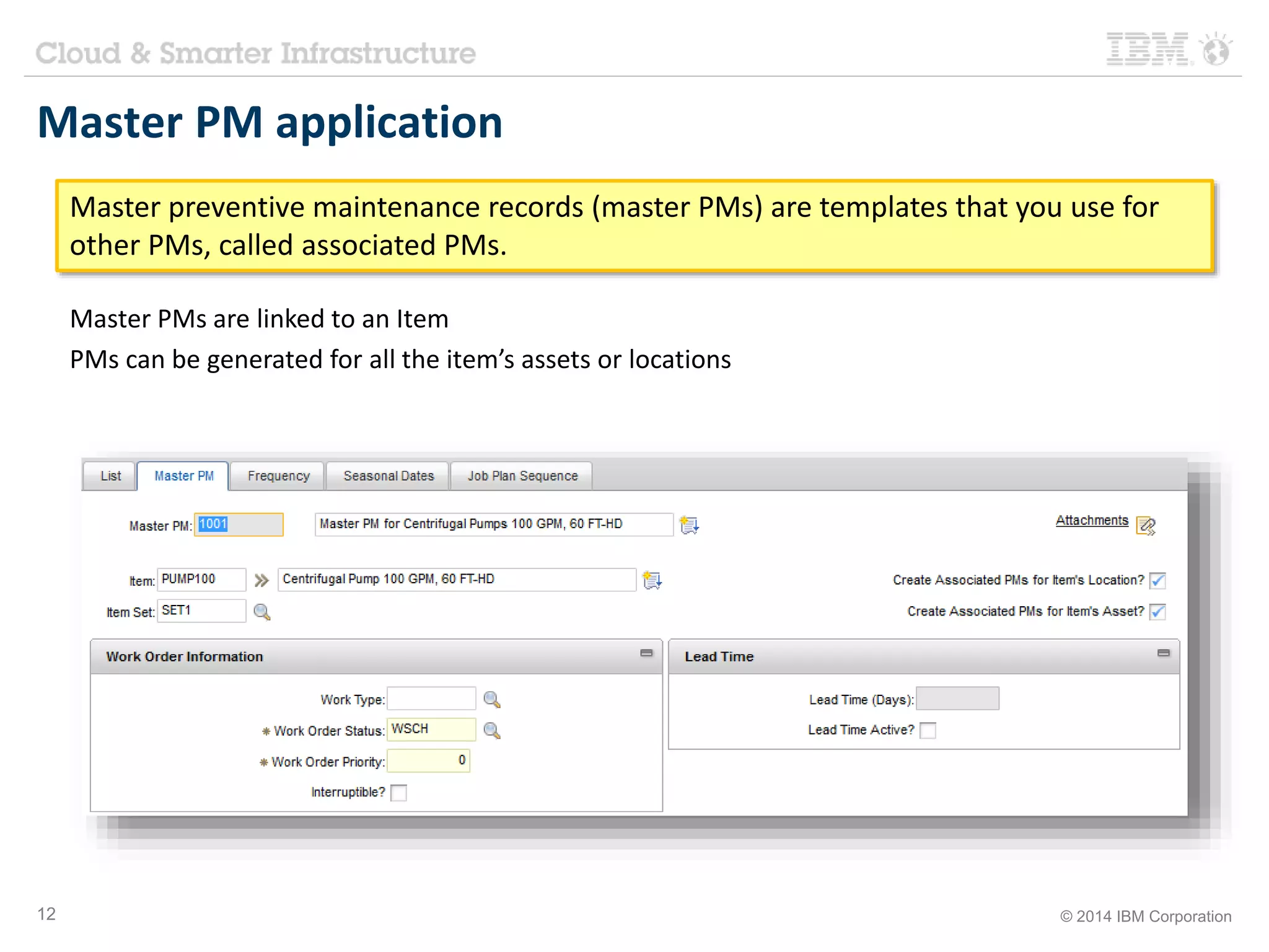 Master PM application 
Master preventive maintenance records (master PMs) are templates that you use for 
other PMs, called associated PMs. 
Master PMs are linked to an Item 
PMs can be generated for all the item’s assets or locations 
12 © 2014 IBM Corporation 
 