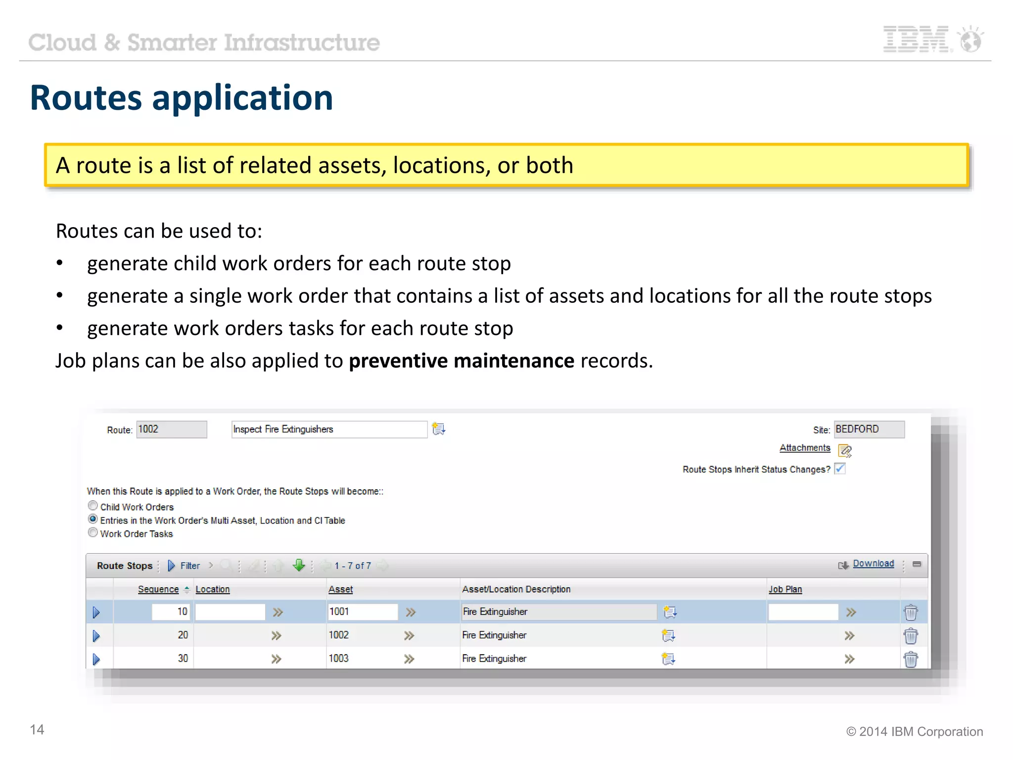 Routes application 
A route is a list of related assets, locations, or both 
Routes can be used to: 
• generate child work orders for each route stop 
• generate a single work order that contains a list of assets and locations for all the route stops 
• generate work orders tasks for each route stop 
Job plans can be also applied to preventive maintenance records. 
14 © 2014 IBM Corporation 
 