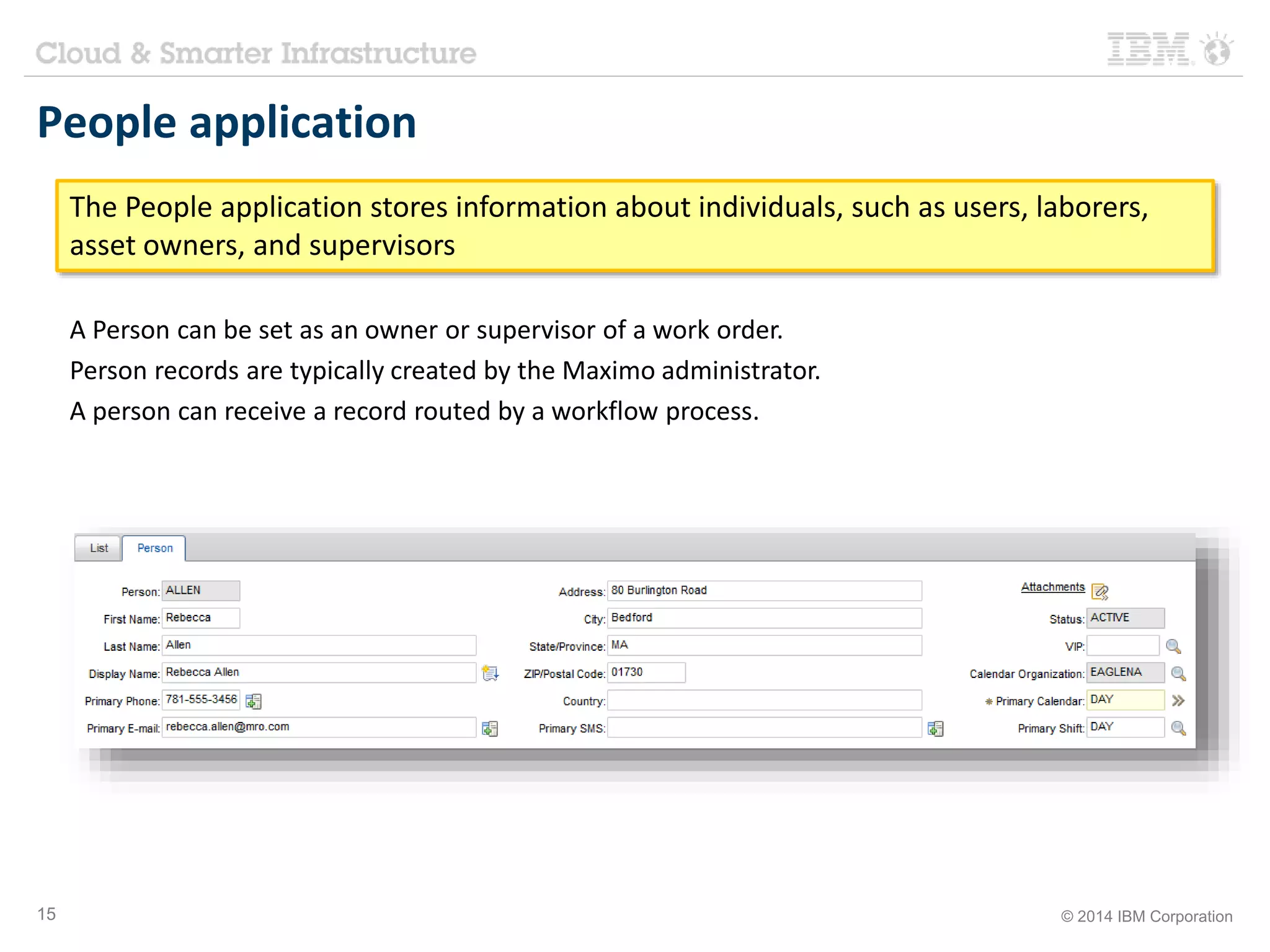 People application 
The People application stores information about individuals, such as users, laborers, 
asset owners, and supervisors 
A Person can be set as an owner or supervisor of a work order. 
Person records are typically created by the Maximo administrator. 
A person can receive a record routed by a workflow process. 
15 © 2014 IBM Corporation 
 