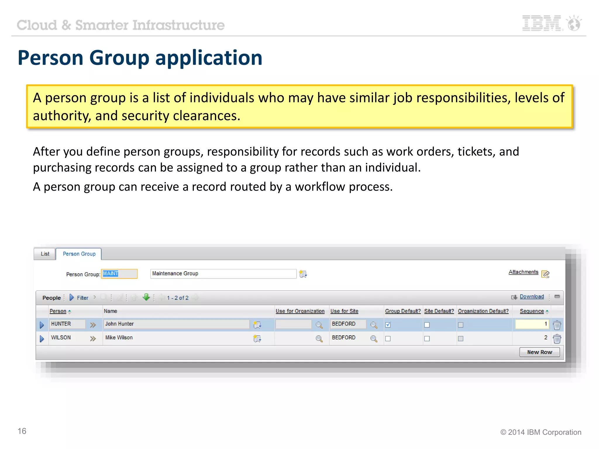 Person Group application 
A person group is a list of individuals who may have similar job responsibilities, levels of 
authority, and security clearances. 
After you define person groups, responsibility for records such as work orders, tickets, and 
purchasing records can be assigned to a group rather than an individual. 
A person group can receive a record routed by a workflow process. 
16 © 2014 IBM Corporation 
 