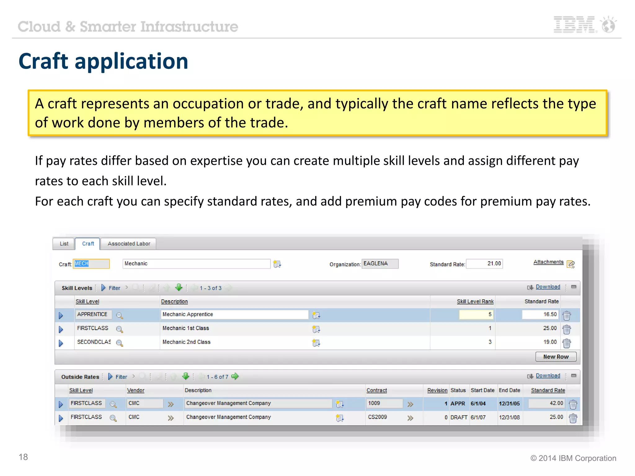 Craft application 
A craft represents an occupation or trade, and typically the craft name reflects the type 
of work done by members of the trade. 
If pay rates differ based on expertise you can create multiple skill levels and assign different pay 
rates to each skill level. 
For each craft you can specify standard rates, and add premium pay codes for premium pay rates. 
18 © 2014 IBM Corporation 
 