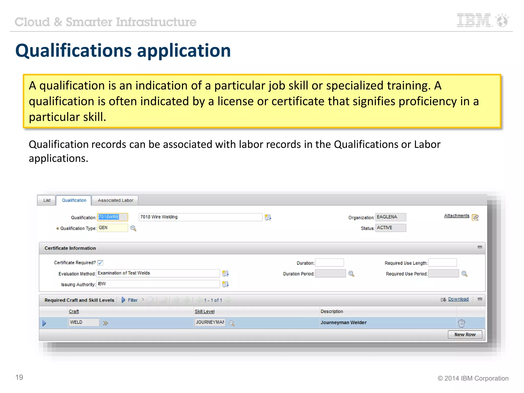 Qualifications application 
A qualification is an indication of a particular job skill or specialized training. A 
qualification is often indicated by a license or certificate that signifies proficiency in a 
particular skill. 
Qualification records can be associated with labor records in the Qualifications or Labor 
applications. 
19 © 2014 IBM Corporation 
 
