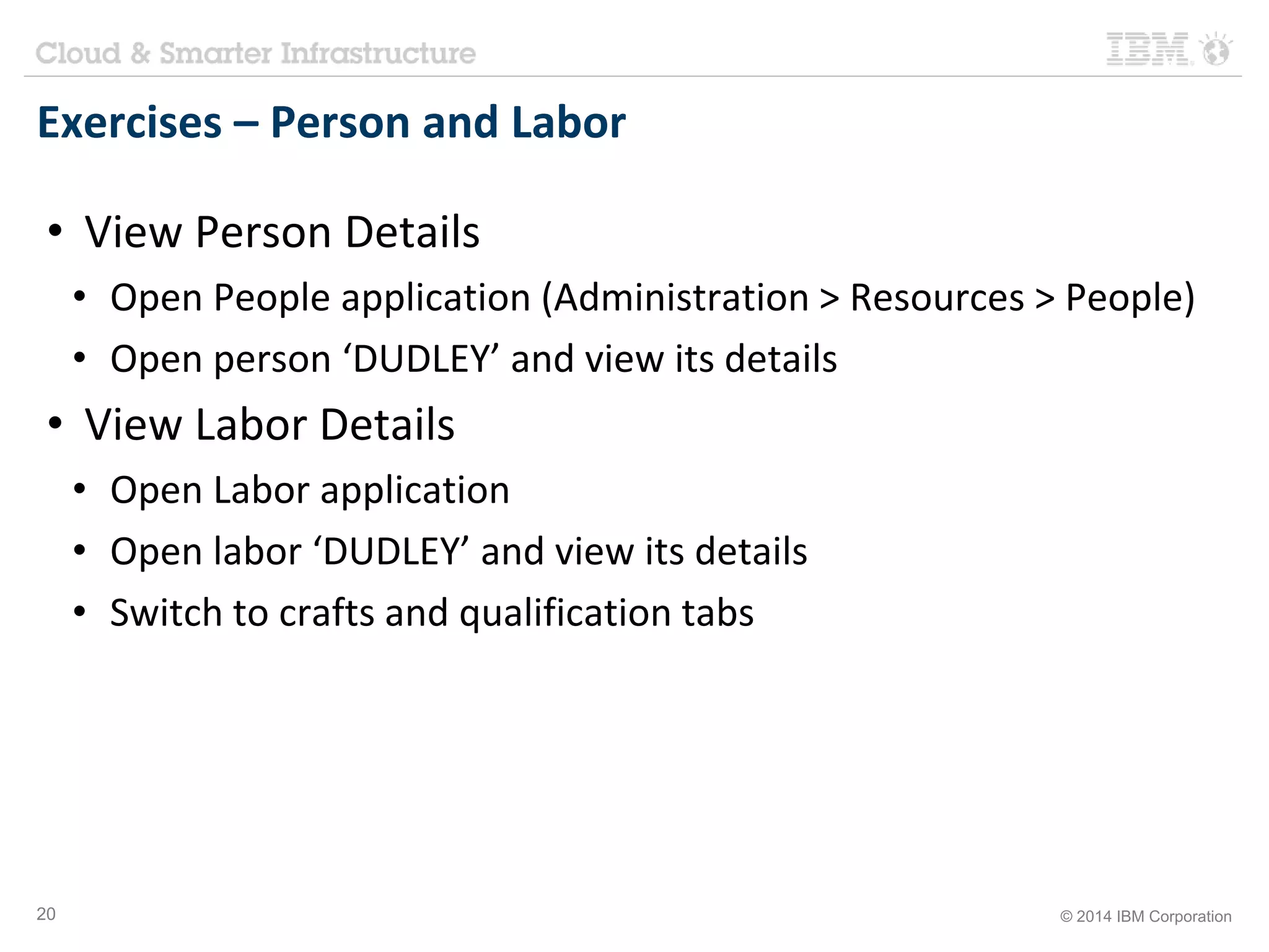Exercises – Person and Labor 
• View Person Details 
• Open People application (Administration > Resources > People) 
• Open person ‘DUDLEY’ and view its details 
• View Labor Details 
• Open Labor application 
• Open labor ‘DUDLEY’ and view its details 
• Switch to crafts and qualification tabs 
20 © 2014 IBM Corporation 
 
