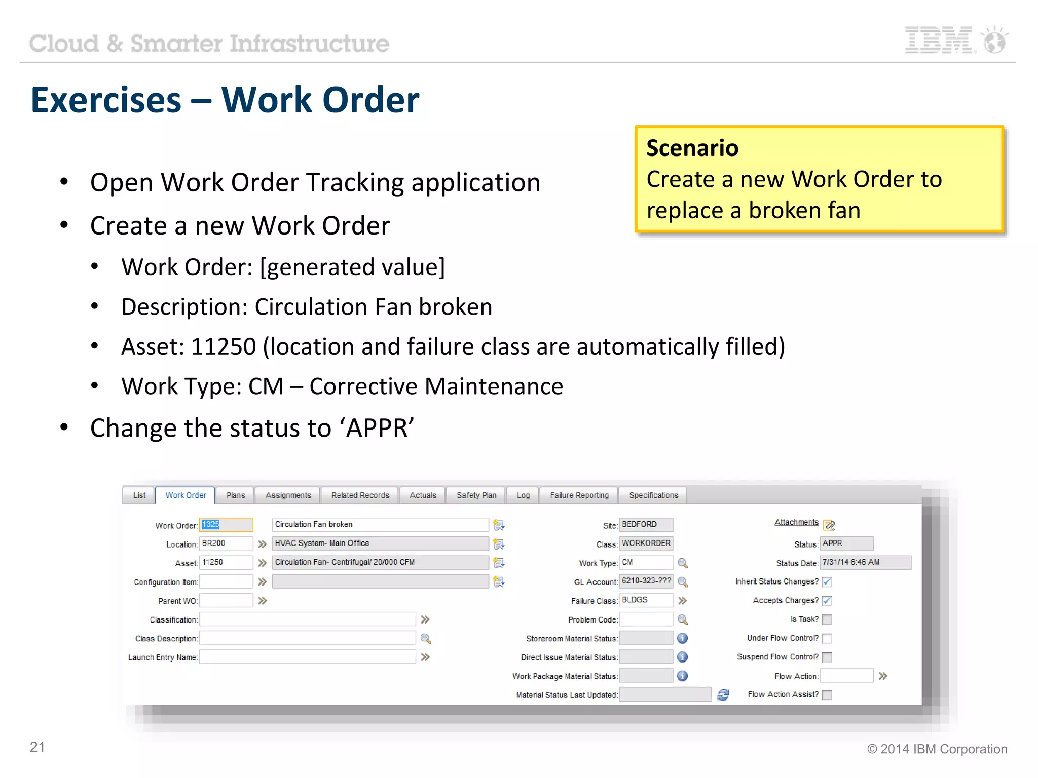 Exercises – Work Order 
• Open Work Order Tracking application 
• Create a new Work Order 
Scenario 
Create a new Work Order to 
replace a broken fan 
• Work Order: [generated value] 
• Description: Circulation Fan broken 
• Asset: 11250 (location and failure class are automatically filled) 
• Work Type: CM – Corrective Maintenance 
• Change the status to ‘APPR’ 
21 © 2014 IBM Corporation 
 