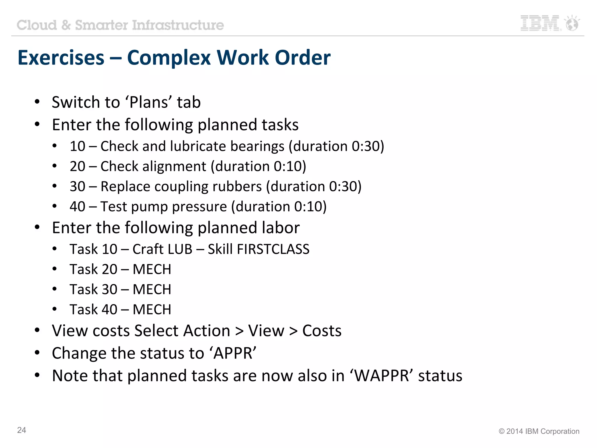 Exercises – Complex Work Order 
• Switch to ‘Plans’ tab 
• Enter the following planned tasks 
• 10 – Check and lubricate bearings (duration 0:30) 
• 20 – Check alignment (duration 0:10) 
• 30 – Replace coupling rubbers (duration 0:30) 
• 40 – Test pump pressure (duration 0:10) 
• Enter the following planned labor 
• Task 10 – Craft LUB – Skill FIRSTCLASS 
• Task 20 – MECH 
• Task 30 – MECH 
• Task 40 – MECH 
• View costs Select Action > View > Costs 
• Change the status to ‘APPR’ 
• Note that planned tasks are now also in ‘WAPPR’ status 
24 © 2014 IBM Corporation 
 